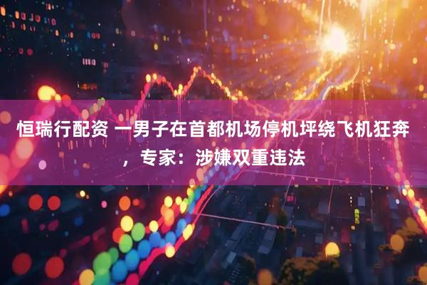 恒瑞行配资 一男子在首都机场停机坪绕飞机狂奔，专家：涉嫌双重违法