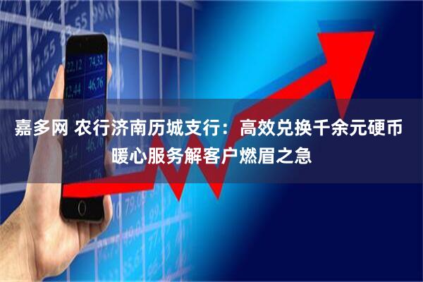 嘉多网 农行济南历城支行：高效兑换千余元硬币 暖心服务解客户燃眉之急