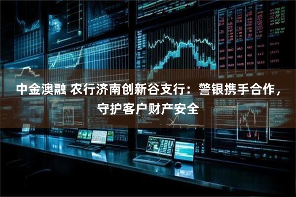 中金澳融 农行济南创新谷支行：警银携手合作，守护客户财产安全