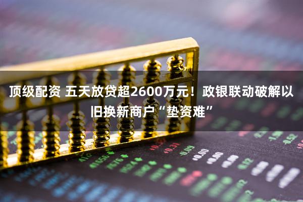 顶级配资 五天放贷超2600万元！政银联动破解以旧换新商户“垫资难”