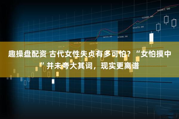 趣操盘配资 古代女性失贞有多可怕？“女怕摸中”并未夸大其词，现实更离谱