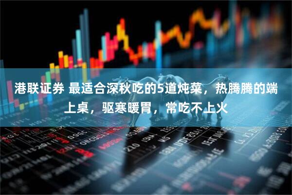 港联证券 最适合深秋吃的5道炖菜，热腾腾的端上桌，驱寒暖胃，常吃不上火