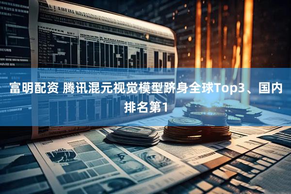 富明配资 腾讯混元视觉模型跻身全球Top3、国内排名第1