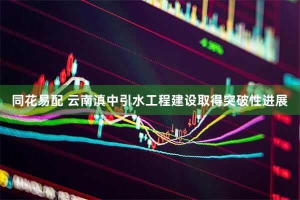 同花易配 云南滇中引水工程建设取得突破性进展