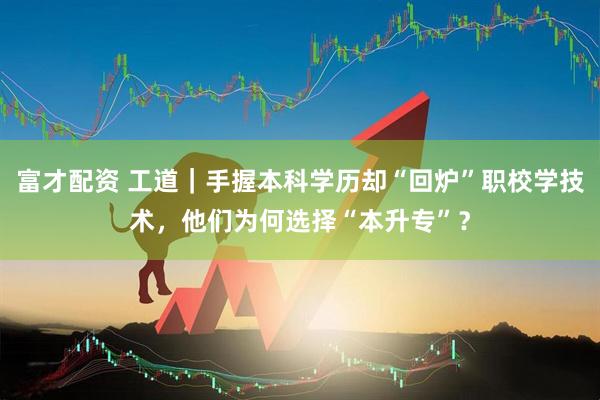 富才配资 工道｜手握本科学历却“回炉”职校学技术，他们为何选择“本升专”？