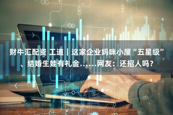 财牛汇配资 工道｜这家企业妈咪小屋“五星级”、结婚生娃有礼金……网友：还招人吗？