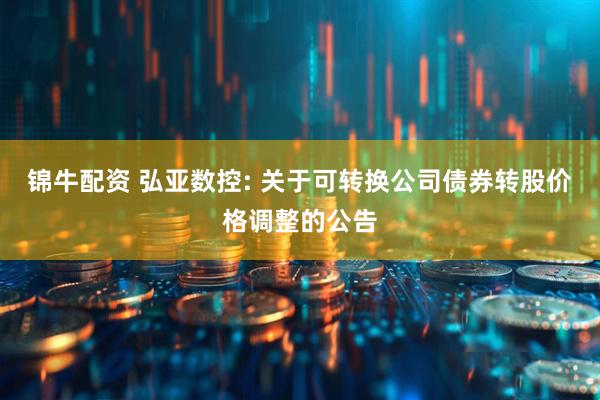 锦牛配资 弘亚数控: 关于可转换公司债券转股价格调整的公告