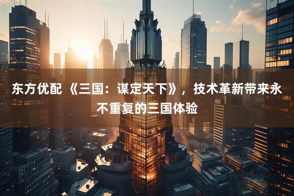 东方优配 《三国：谋定天下》，技术革新带来永不重复的三国体验
