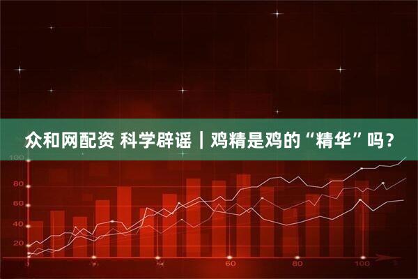 众和网配资 科学辟谣｜鸡精是鸡的“精华”吗？