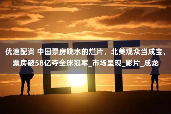 优速配资 中国票房跳水的烂片，北美观众当成宝，票房破58亿夺全球冠军_市场呈现_影片_成龙