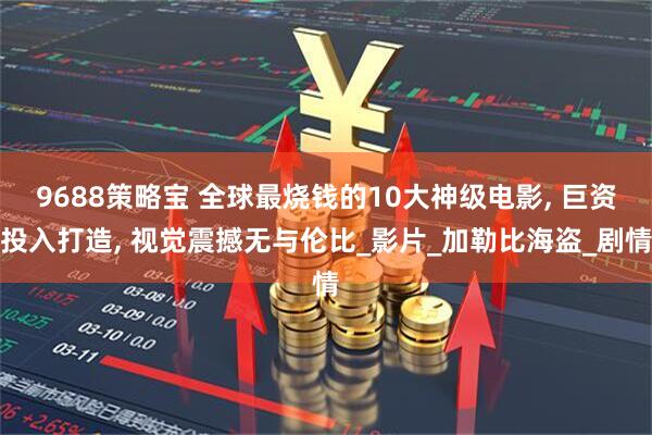 9688策略宝 全球最烧钱的10大神级电影, 巨资投入打造, 视觉震撼无与伦比_影片_加勒比海盗_剧情