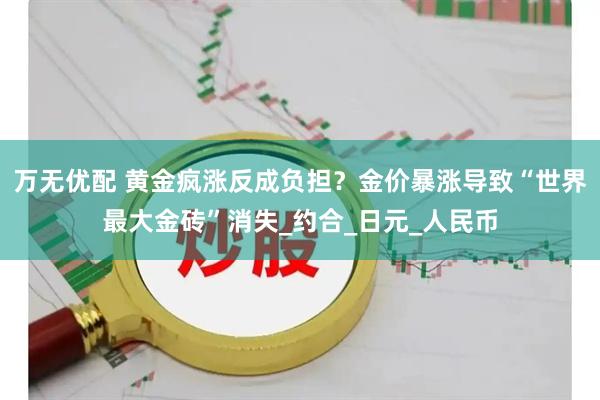 万无优配 黄金疯涨反成负担?金价暴涨导致“世界最大金砖”消失_约合_日元_人民币