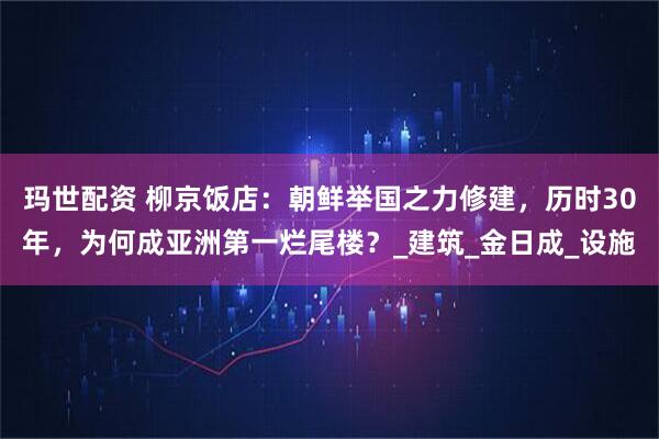 玛世配资 柳京饭店:朝鲜举国之力修建,历时30年,为何成亚洲第一烂尾楼?_建筑_金日成_设施