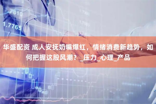 华盛配资 成人安抚奶嘴爆红，情绪消费新趋势，如何把握这股风潮？_压力_心理_产品