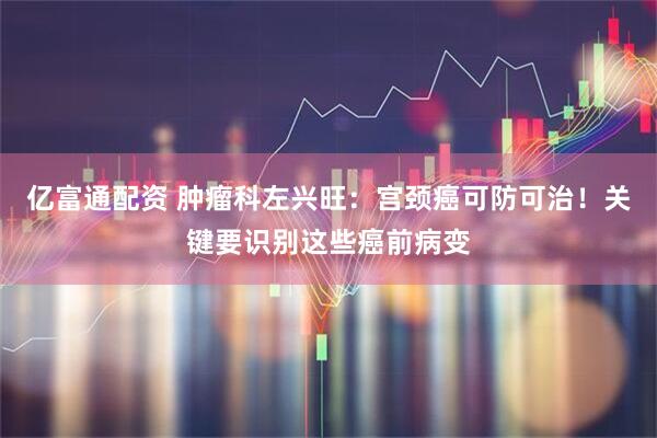 亿富通配资 肿瘤科左兴旺：宫颈癌可防可治！关键要识别这些癌前病变